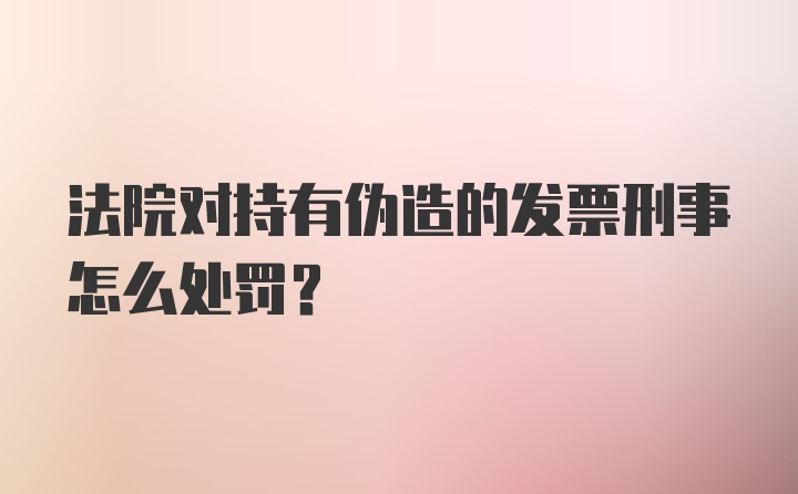 法院对持有伪造的发票刑事怎么处罚？