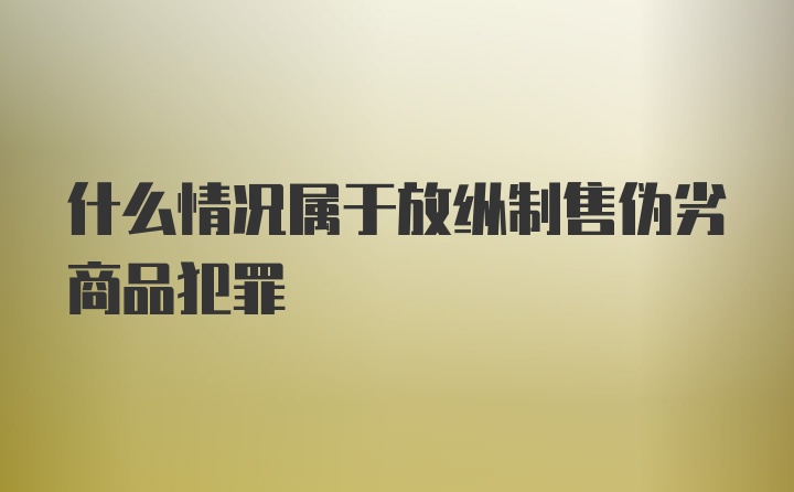 什么情况属于放纵制售伪劣商品犯罪