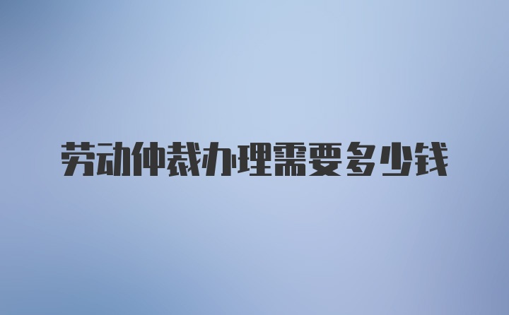 劳动仲裁办理需要多少钱