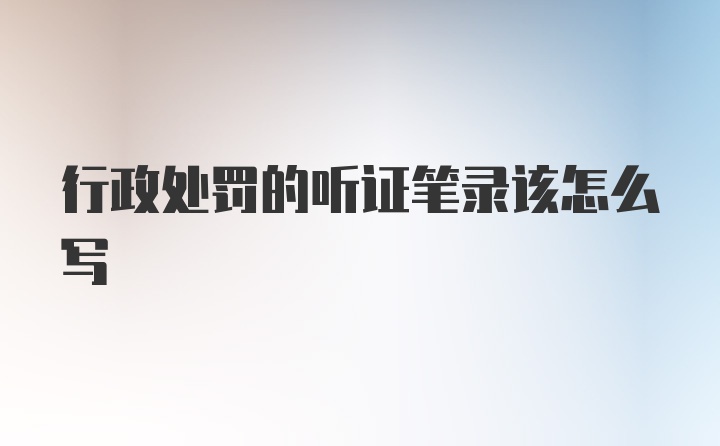 行政处罚的听证笔录该怎么写