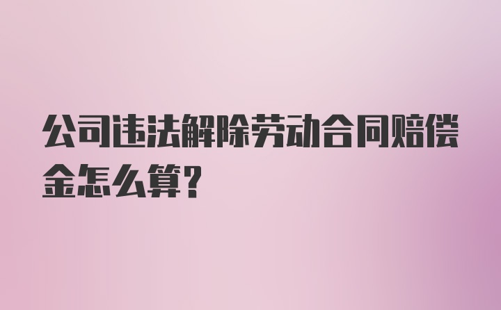 公司违法解除劳动合同赔偿金怎么算？