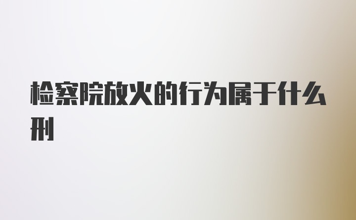 检察院放火的行为属于什么刑