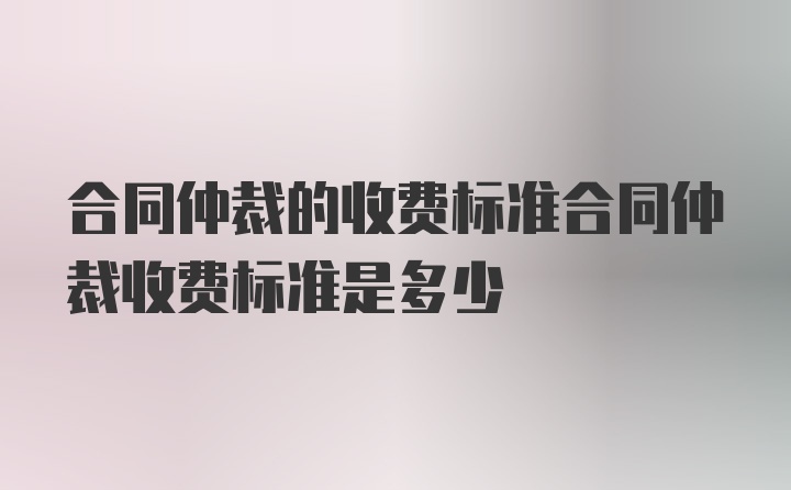 合同仲裁的收费标准合同仲裁收费标准是多少