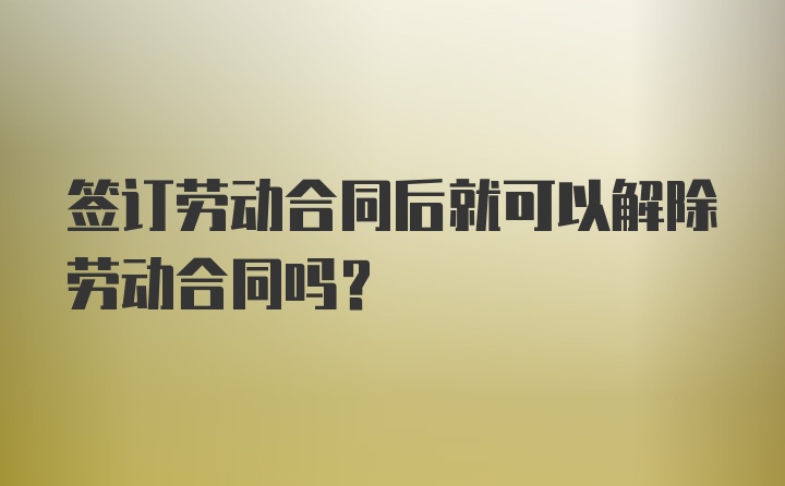 签订劳动合同后就可以解除劳动合同吗？