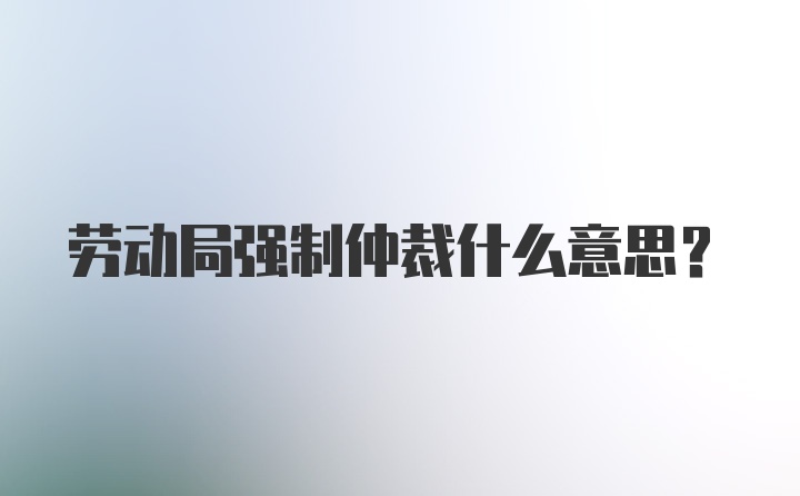 劳动局强制仲裁什么意思?