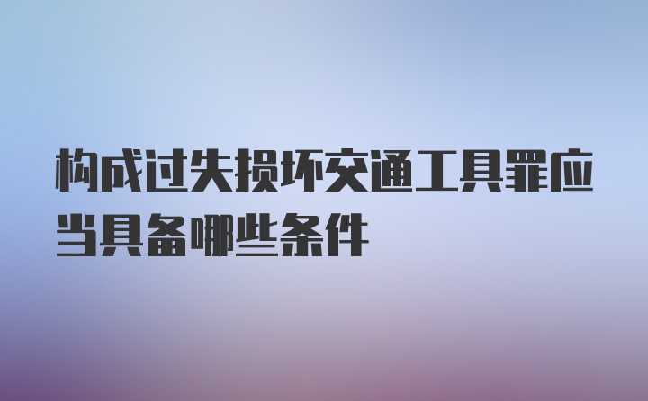 构成过失损坏交通工具罪应当具备哪些条件