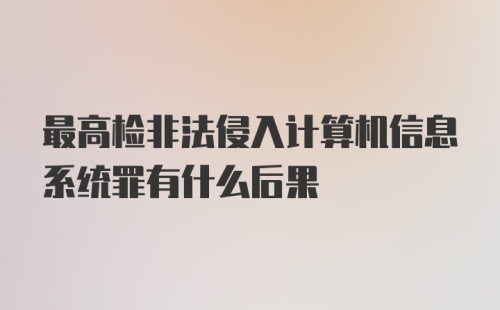 最高检非法侵入计算机信息系统罪有什么后果