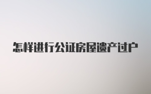 怎样进行公证房屋遗产过户