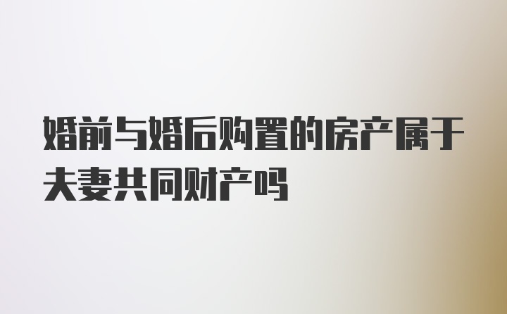 婚前与婚后购置的房产属于夫妻共同财产吗