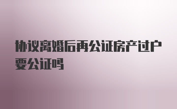 协议离婚后再公证房产过户要公证吗