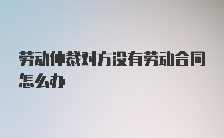 劳动仲裁对方没有劳动合同怎么办