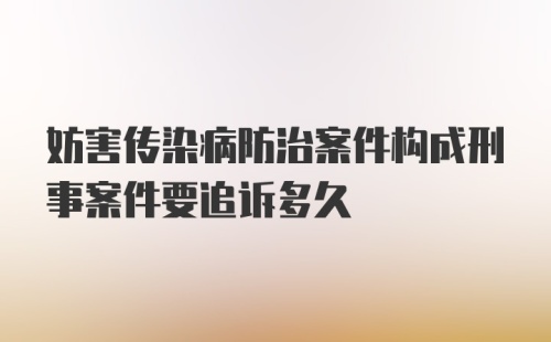 妨害传染病防治案件构成刑事案件要追诉多久