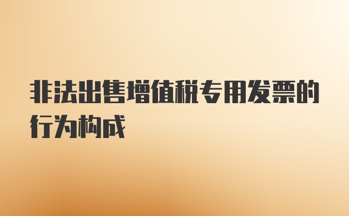 非法出售增值税专用发票的行为构成