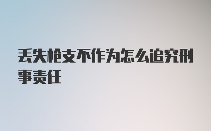 丢失枪支不作为怎么追究刑事责任