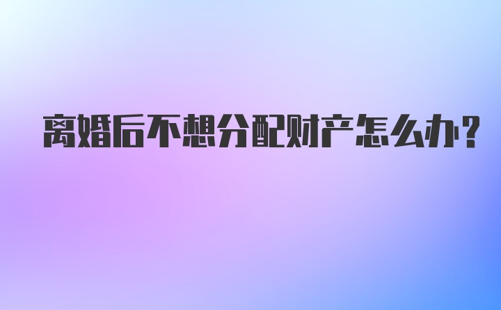 离婚后不想分配财产怎么办？