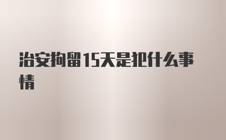 治安拘留15天是犯什么事情