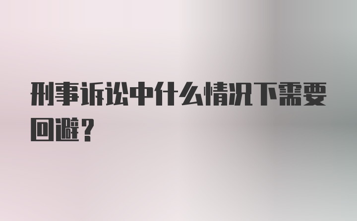 刑事诉讼中什么情况下需要回避?