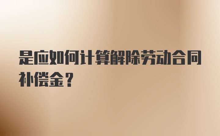 是应如何计算解除劳动合同补偿金？