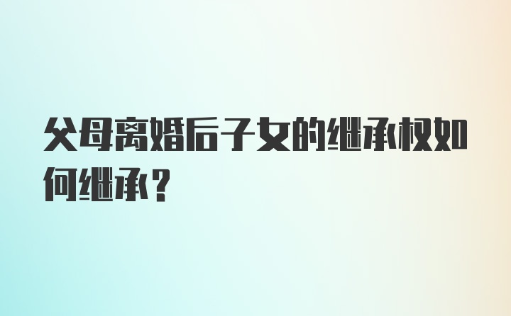 父母离婚后子女的继承权如何继承?