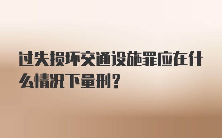 过失损坏交通设施罪应在什么情况下量刑？