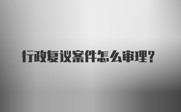 行政复议案件怎么审理?