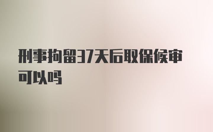 刑事拘留37天后取保候审可以吗