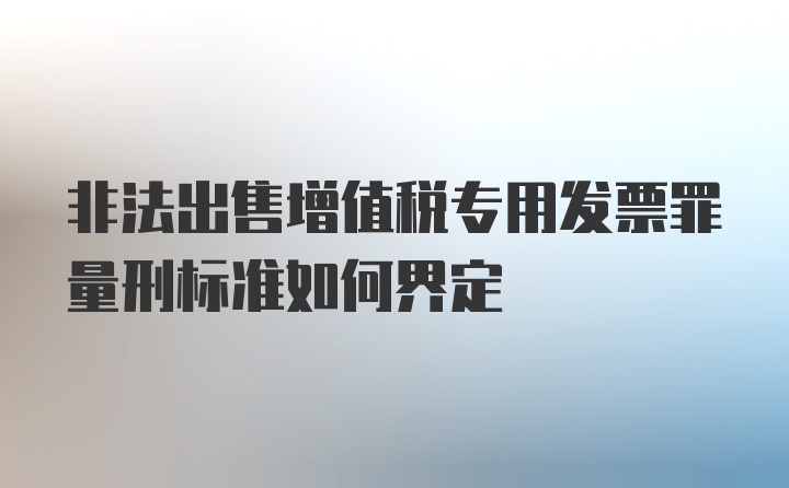 非法出售增值税专用发票罪量刑标准如何界定