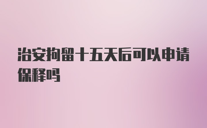 治安拘留十五天后可以申请保释吗