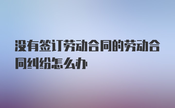 没有签订劳动合同的劳动合同纠纷怎么办