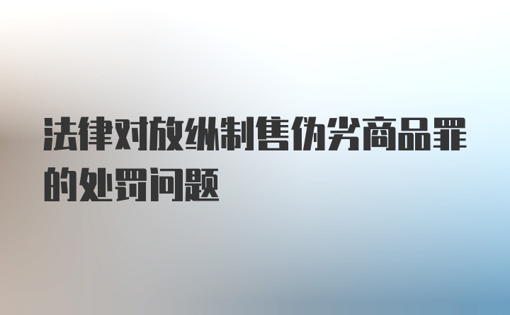 法律对放纵制售伪劣商品罪的处罚问题