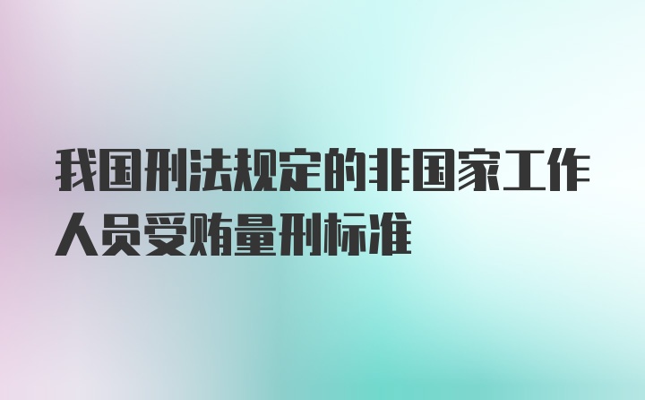 我国刑法规定的非国家工作人员受贿量刑标准