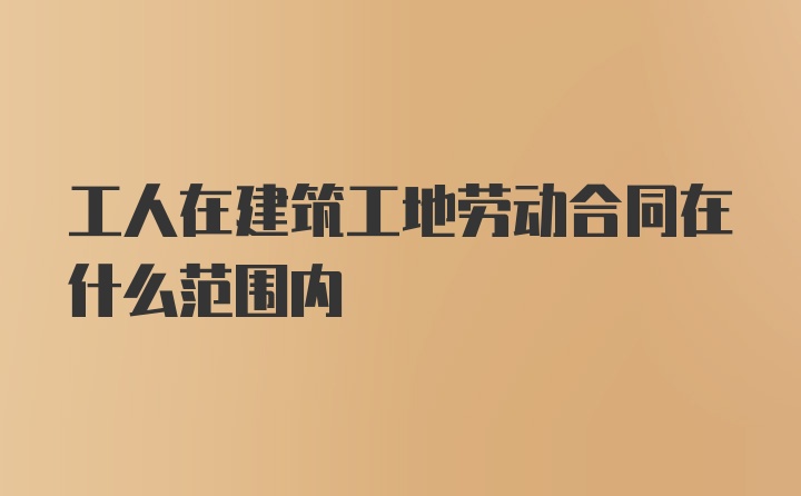 工人在建筑工地劳动合同在什么范围内