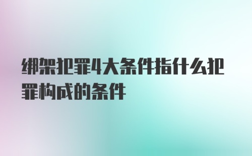 绑架犯罪4大条件指什么犯罪构成的条件