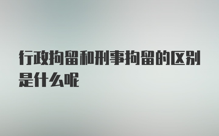 行政拘留和刑事拘留的区别是什么呢