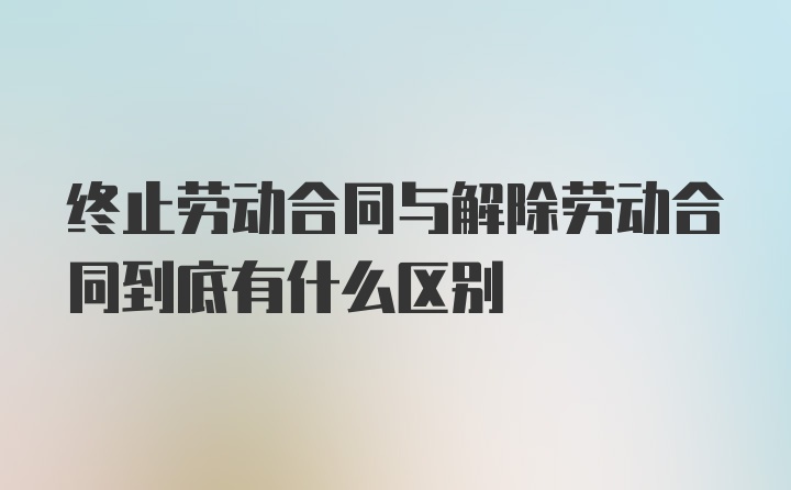 终止劳动合同与解除劳动合同到底有什么区别