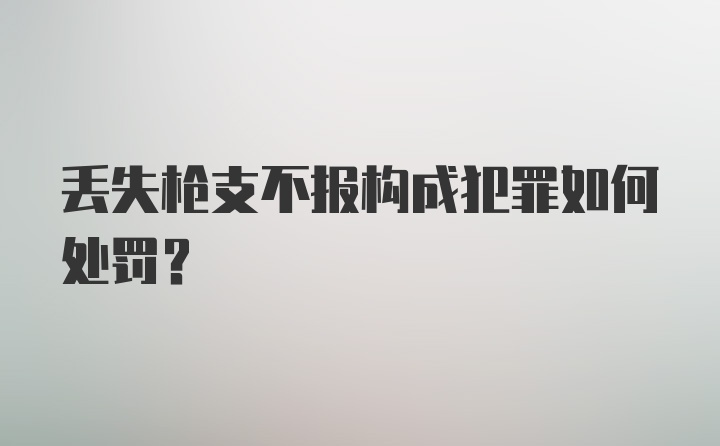 丢失枪支不报构成犯罪如何处罚？