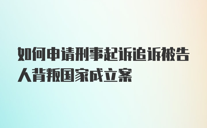 如何申请刑事起诉追诉被告人背叛国家成立案