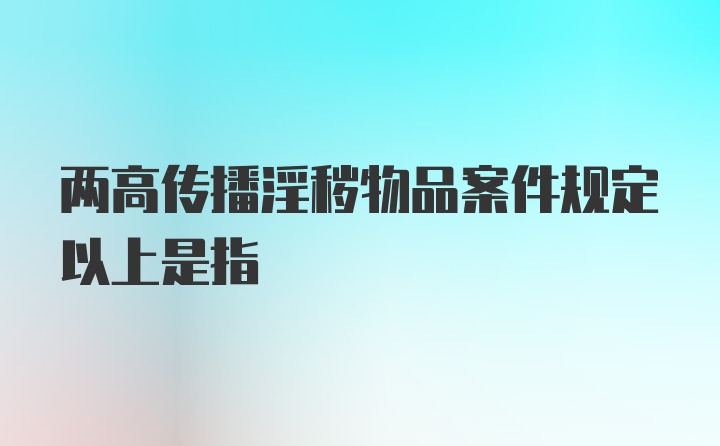 两高传播淫秽物品案件规定以上是指