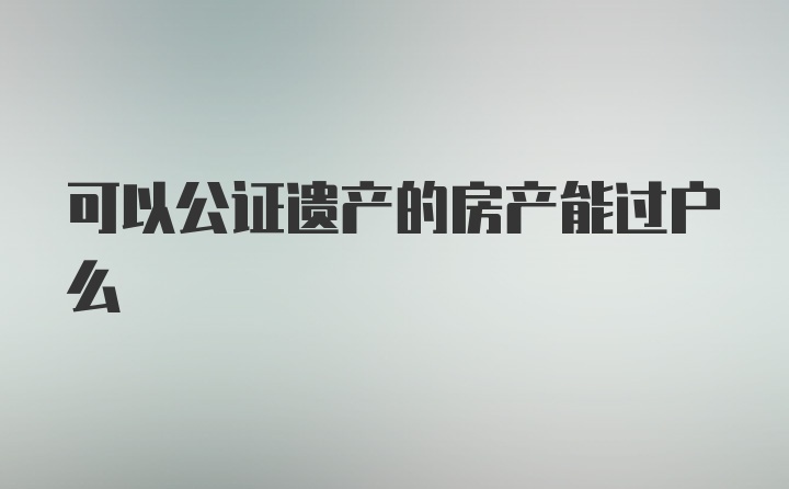 可以公证遗产的房产能过户么