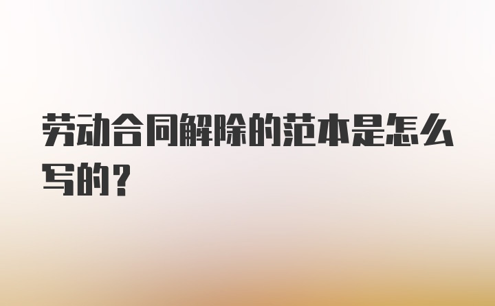 劳动合同解除的范本是怎么写的?