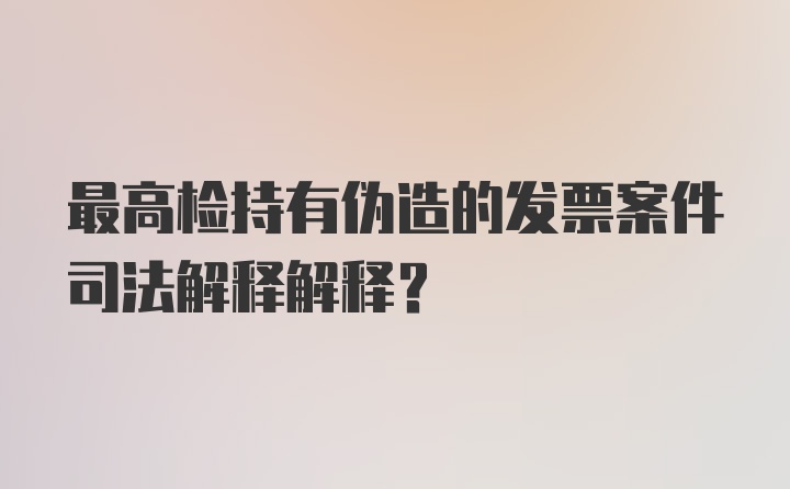 最高检持有伪造的发票案件司法解释解释？