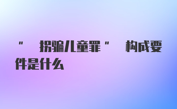 " 拐骗儿童罪" 构成要件是什么