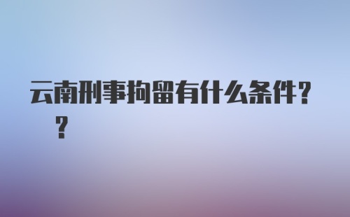 云南刑事拘留有什么条件? ?