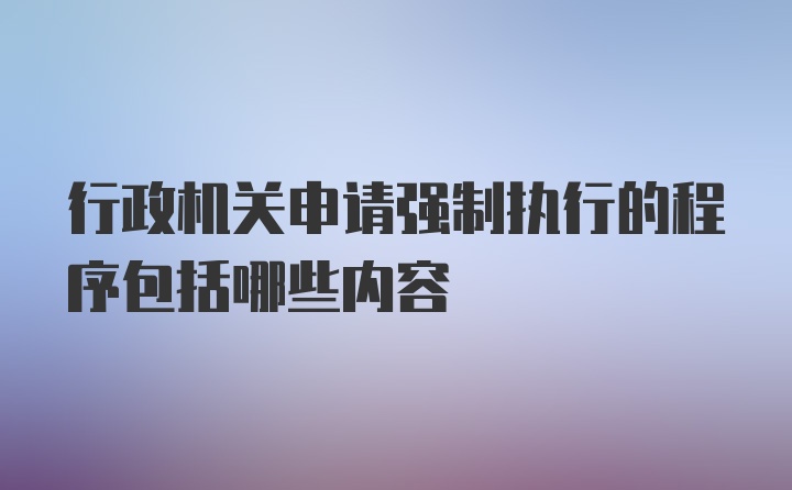 行政机关申请强制执行的程序包括哪些内容