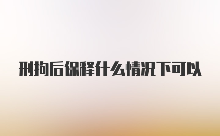 刑拘后保释什么情况下可以