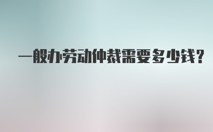 一般办劳动仲裁需要多少钱？