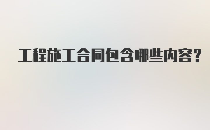 工程施工合同包含哪些内容？