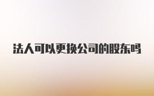 法人可以更换公司的股东吗