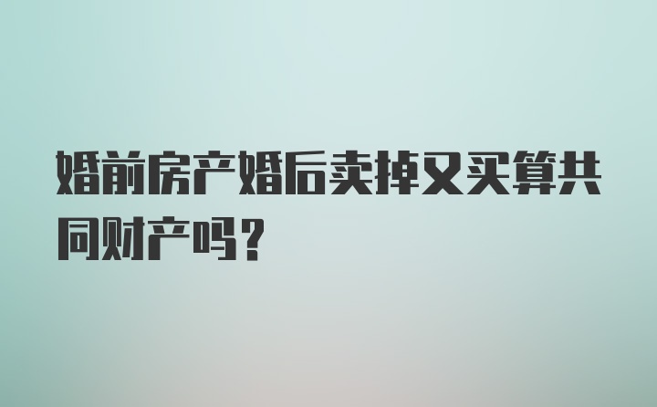 婚前房产婚后卖掉又买算共同财产吗?