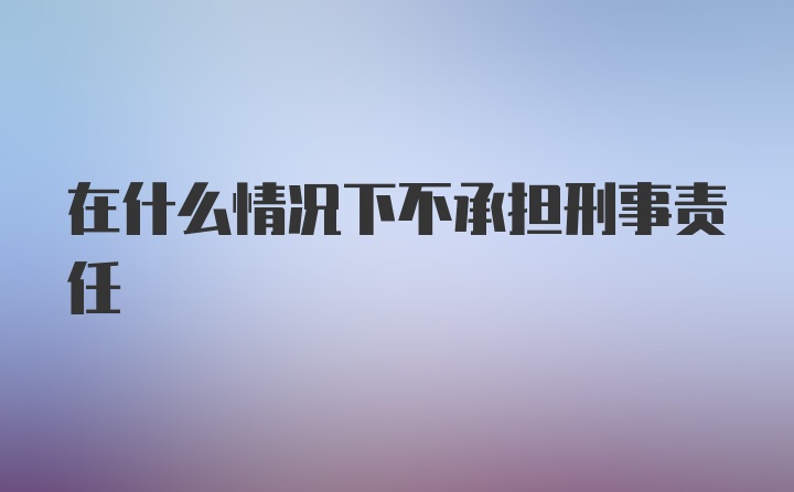 在什么情况下不承担刑事责任